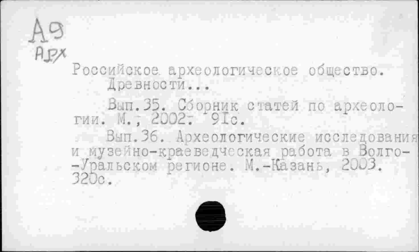 ﻿ЛЈ?/
Российское, археологическое Древности...
Вып.35. Сборник статей гии. М., 2ВЭ2т 91с.
Вып.36. Археологические і -Уральском регионе
общество.
по археоло-
эып.Рб. Археологические исслецовани и музейно-краеведческая работа в Золго-:. М.-Казань, 20Û3.